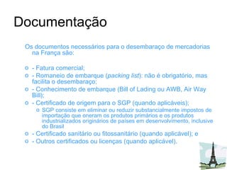 Documentação Os documentos necessários para o desembaraço de mercadorias na França são: - Fatura comercial; - Romaneio de embarque ( packing list ): não é obrigatório, mas facilita o desembaraço; - Conhecimento de embarque (Bill of Lading ou AWB, Air Way Bill); - Certificado de origem para o SGP (quando aplicáveis); SGP consiste em eliminar ou reduzir substancialmente impostos de importação que oneram os produtos primários e os produtos industrializados originários de países em desenvolvimento, inclusive do Brasil  - Certificado sanitário ou fitossanitário (quando aplicável); e - Outros certificados ou licenças (quando aplicável). 