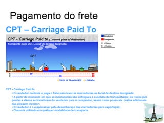 Pagamento do frete CPT – Carriage Paid To CPT - Carriage Paid to •  O vendedor contrata e paga o frete para levar as mercadorias ao local de destino designado;  •  A partir do momento em que as mercadorias são entregues à custódia do transportador, os riscos por perdas e danos se transferem do vendedor para o comprador, assim como possíveis custos adicionais que possam incorrer;  • O vendedor é o responsável pelo desembaraço das mercadorias para exportação;  • Cláusula utilizada em qualquer modalidade de transporte. 
