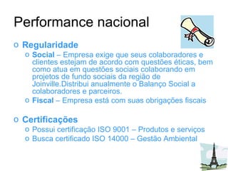 Performance nacional Regularidade Social  – Empresa exige que seus colaboradores e clientes estejam de acordo com questões éticas, bem como atua em questões sociais colaborando em projetos de fundo sociais da região de Joinville.Distribui anualmente o Balanço Social a colaboradores e parceiros. Fiscal  – Empresa está com suas obrigações fiscais Certificações Possui certificação ISO 9001 – Produtos e serviços Busca certificado ISO 14000 – Gestão Ambiental 