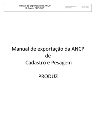Manual de Exportação da ANCP   Ultima Atualização   08/01/2013
                                 UNID.RESP:           Base de Dados
       Software PRODUZ




Manual de exportação da ANCP
             de
    Cadastro e Pesagem

                   PRODUZ
 