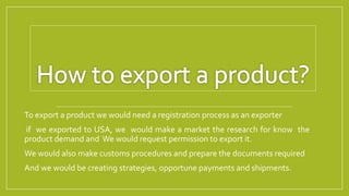 To export a product we would need a registration process as an exporter
if we exported to USA, we would make a market the research for know the
product demand and We would request permission to export it.
We would also make customs procedures and prepare the documents required
And we would be creating strategies, opportune payments and shipments.
 
