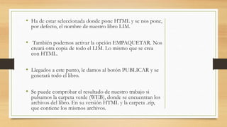 • Ha de estar seleccionada donde pone HTML y se nos pone,
por defecto, el nombre de nuestro libro LIM.
• También podemos activar la opción EMPAQUETAR. Nos
creará otra copia de todo el LIM. Lo mismo que se crea
con HTML.
• Llegados a este punto, le damos al botón PUBLICAR y se
generará todo el libro.
• Se puede comprobar el resultado de nuestro trabajo si
pulsamos la carpeta verde (WEB), donde se encuentran los
archivos del libro. En su versión HTML y la carpeta .zip,
que contiene los mismos archivos.