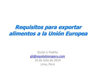 Requisitos para exportar
alimentos a la Unión Europea
Giulio Li Padilla
gli@eqsolutionsperu.com
16 de Julio de 2014
Lima, Perú
 