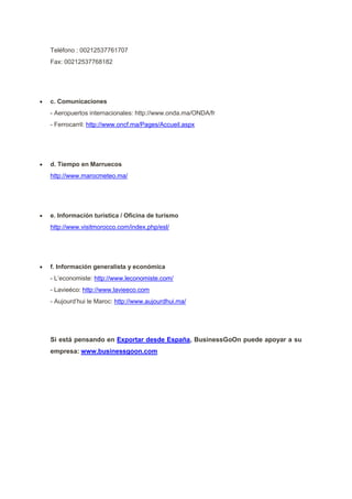 Teléfono : 00212537761707
Fax: 00212537768182
 c. Comunicaciones
- Aeropuertos internacionales: http://www.onda.ma/ONDA/fr
- Ferrocarril: http://www.oncf.ma/Pages/Accueil.aspx
 d. Tiempo en Marruecos
http://www.marocmeteo.ma/
 e. Información turística / Oficina de turismo
http://www.visitmorocco.com/index.php/esl/
 f. Información generalista y económica
- L’economiste: http://www.leconomiste.com/
- Lavieéco: http://www.lavieeco.com
- Aujourd’hui le Maroc: http://www.aujourdhui.ma/
Si está pensando en Exportar desde España, BusinessGoOn puede apoyar a su
empresa: www.businessgoon.com
 