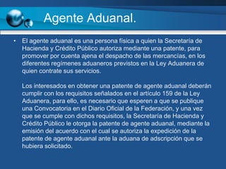 Agente Aduanal.El agente aduanal es una persona física a quien la Secretaría de Hacienda y Crédito Público autoriza mediante una patente, para promover por cuenta ajena el despacho de las mercancías, en los diferentes regímenes aduaneros previstos en la Ley Aduanera de quien contrate sus servicios.Los interesados en obtener una patente de agente aduanal deberán cumplir con los requisitos señalados en el artículo 159 de la Ley Aduanera, para ello, es necesario que esperen a que se publique una Convocatoria en el Diario Oficial de la Federación, y una vez que se cumple con dichos requisitos, la Secretaría de Hacienda y Crédito Público le otorga la patente de agente aduanal, mediante la emisión del acuerdo con el cual se autoriza la expedición de la patente de agente aduanal ante la aduana de adscripción que se hubiera solicitado.