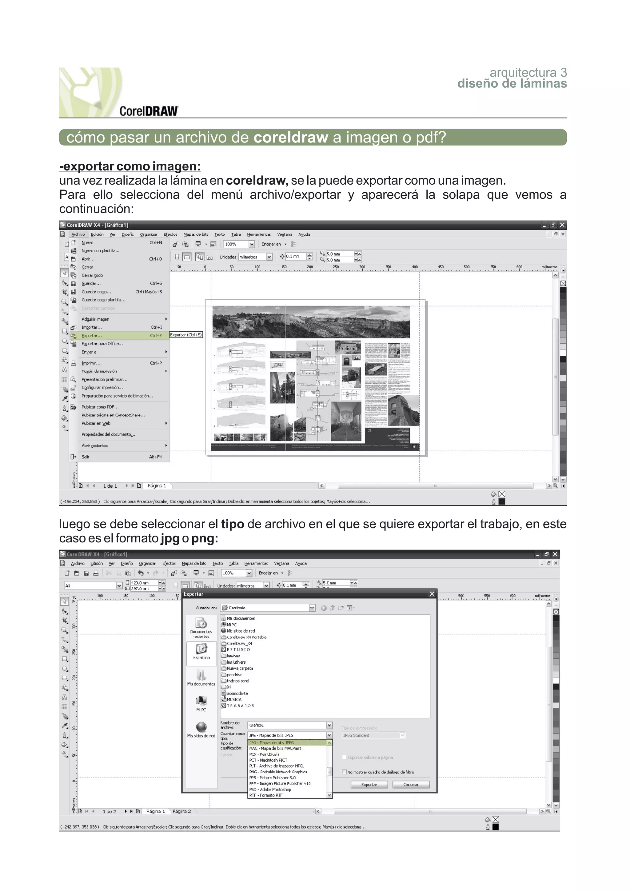 arquitectura 3
                                                                        diseño de láminas



 cómo pasar un archivo de coreldraw a imagen o pdf?
-exportar como imagen:
una vez realizada la lámina en coreldraw, se la puede exportar como una imagen.
Para ello selecciona del menú archivo/exportar y aparecerá la solapa que vemos a
continuación:




luego se debe seleccionar el tipo de archivo en el que se quiere exportar el trabajo, en este
caso es el formato jpg o png:
 