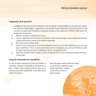 Guía para aprender a exportar




Legalización de la operación

   •   La legalización de la operación será solicitada a través del segundo mensaje del DUS, una vez que se ha cumplido
       con todos los trámites legales y reglamentarios que permiten la salida legal de las mercancías del país. En este
       momento es cuando se ha formalizado la destinación aduanera. Para confeccionar el DUS se debe contar con
       los siguientes documentos:
   ∑   · Mandato constituido mediante poder escrito.
   ∑   · Copia no negociable del Conocimiento de Embarque o documento que haga sus veces, debidamente valorado
           y fechado. Documento recibido de la empresa transportista.
   ∑   · Documento único de Salida. (DUS)
   ∑   · Factura Comercial timbrada por el Servicio de Impuestos Internos, con los valores definitivos en caso de venta
           bajo la modalidad a " firme". La factura comercial puede ser reemplazada por una Factura Proforma cuando
           se trate de exportaciones bajo la modalidad de venta en "Consignación Libre".
   ∑   · Copia de la respectiva Póliza de Seguro, cuando corresponda. Instrucciones de embarque proporcionadas por
           el exportador.

Luego de embarcadas las mercaderías:
En caso de haber negociado con carta de Crédito, el           Banco extranjero, estando conforme, entrega
exportador entrega los documentos de la exportación al        los documentos al importador quien
Banco Chileno, quien estando conforme paga por la             paga la exportación a su Banco
operación exportación al exportador y envía documentos        y éste envía el dinero al
al Banco Extranjero.                                          Banco Chileno.




                                                                                                                   15
 