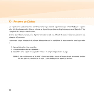 V.- Retorno de Divisas
Los exportadores que durante el año calendario anterior hayan realizado exportaciones por un Valor FOB igual o superior
a los US$ 5 millones anuales, deberán informar al Banco Central, de acuerdo a lo dispuesto en el Capítulo IV del
Compendio de Cambios Internacionales.

El Banco Central comunicará, durante el primer trimestre de cada año, el listado de los exportadores que tendrán esta
obligación (año vencido).

Cuando deba cumplir la obligación de informar, debe considerarse las modalidades de venta convenidas por el exportador
y:

     1. La totalidad de las divisas obtenidas;
     2. Los pagos de Anticipos de Comprador; y
     3. Los saldos de las exportaciones y de los anticipos de comprador pendientes de pago.

        NOTA: En operaciones distintas de “ A FIRME”, el exportador deberá informar al Servicio nacional de Aduana el resultado
              final de la operación y el destino de las divisas a través de I.V.V (Informe de Variación del Valor).




16
 