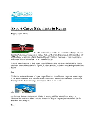 Export Cargo Shipments to Kenya<br />Shipping export in Kenya<br />We offer cost effective, reliable and secured export cargo services from the Netherlands to any part in Kenya. With Our Kenyan office situated in the main Port city of Mombasa, we expedite effectively and efficiently Customs Clearance of your Export Cargo and ensure door to door delivery to any place in Kenya. <br />We also coordinate door to door export cargo shipments from the inland destinations in Kenya and other landlocked countries of Uganda, Rwanda, Burundi, Eastern Congo, Ethiopia and South Sudan.<br />Sea<br />We handle customs clearance of export cargo shipments, transshipment cargo and import cargo at the port of Mombasa with precision and within the best possible time to various destinations. We organize for the marine cargo insurance on behalf of our clients.<br />Air <br />At the Jomo Kenyatta International Airport in Nairobi and Moi International Airport in Mombasa we coordinate all the customs clearance of Export cargo shipments destined for the European markets by air.<br />Road<br />Door to Door Transport Logistics being our specialty, we handle and coordinate export cargo shipments while on transit to the final destination.<br />For Booking of space for your cargo please get in touch with us, you can visit our Sailing Schedule to get your appropriate shipment date.<br />SHIPPING CARS TO MOMBASA KENYAIf you are moving to kenya e.g for a new job, emigrating or moving to study. you will be happy to find that we are able to assist you in moving your belongings, be it your vehicle, household furniture and so on.  We offer a variety of shipping options tailored to suit all of your moving needs. Depending on your location, we could easily arrange for one of our trained staff to visit your premises / office in order to discuss your moving requirements. Alternatively, one of our members of staff will be happy to give you a quote over the phone or via email. The different options we could offer you include,shipping in a private container (20 foot container),shipping in a shared container (40 foot container), or shipping on RO-RO (car &goods shipped without container). <br />FAST AND RELIABLE SERVICE We understand that you may be too busy to spend a lot of time answering emails or trying to organise things over the phone. We will therefore try our best to speed things up whilst also maintaining an outstanding level of customer service. If you are unable to deliver your vehicle or personal items to the port for shipping, we will be more than happy to arrange for one of our trained staff to come and collect the vehicle or personal items and deliver them to the port of dischage. We understand how important it is for your goods to arrive in the same condition and promise to take utmost care when handling them. Please note that all of our vehicles are fully insured and our trained drivers have over 50 years of driving experience between them. AFTER SALES SERVICEYou Will also be pleased to know that we can assist you with all the customs clearance upon arrival in Mombasa. Over the years, we have made it our business to keep up to date with all the changes in customs regulations imposed by the Kenyan Government. We have included a few of the most important points that you need to know before importing your goods / vehicle to kenya. Please find the same listed below:-  DOCUMENTS REQUIRED -Passport (original) (If issued within last two years the old passport is also required) -Work Permit for non-Kenyan citizens -Insurance Certificate -Certificate of change of address MOTOR VEHICLES First time arrivals to Kenya and returning Kenyan citizens residing outside Kenya for a minimum of two years are permitted to import ONE auto duty-free provided:Auto is more than three months old and has been registered in owner's name for more than twelve months Car is less than 2,500 cc Car is not sold within 12 months of import Owner's Work Permit has been approved for first time arrivals to Kenya Owner is 18 years of age or olderDocuments required: Import Declaration Form (IDF)- This is arranged by your customs agent. Contact us if you need assistance Log Book (indicate engine and chassis number, first date of registration and engine capacity) Certificate of local value (invoice from dealer) . Contact us if you need assistance in raising this Passport (if issued within last two years, the old passport is also required) Customs C15 Form New autos require invoice bearing engine and chassis number Work Permit for non citizens Please feel free to visit our Car shipping page for the different shipping options available to you. Alternatively, click here to request a quotation and we will usually get back to you within 24 hours. Car Export requirements for Kenya :MOTOR VEHICLESFirst time arrivals to Kenya and returning Kenyan citizens residing outside Kenya for a minimum of two years are permitted to import ONE auto duty-free provided:Auto is more than three months old and has been registered in owner's name for more than twelve months prior to shipping Auto is less than 2,500 cc Cars are not sold within 12 months of import Owner's Work Permit has been approved for first time arrivals to Kenya Owner is 18 years of age or older Documents required:  -Import Declaration Form (IDF) - please consult your customs agent or shipper for assistance in obtaining this -Log Book or Certificate of Registration (indicating engine and chassis number, first date of registration and engine capacity) -Certificate of local value (Invoice from car dealer or Hpi check will normally suffice )-Passport (if issued within last two years, the old passport is also required) -Customs C15 Form (can be issued by your customs agent in Kenya) -New autos require invoice bearing engine and chassis number -Work Permit (for non Citizens) ContactTINSEL CARGO & OIL COMPANYCOMMERCE HOUSE3RD FLOOR, SUITE 311,MOI AVENUE, NAIROBI.P.O. BOX 79456-00200 NAIROBI, KENYATELE FAX: +254-20-2229781,Cellphone: +254-722-761587,+254-734-939308Website: www.tinselcargo.comEMAIL: info@tinselcargo.com<br />