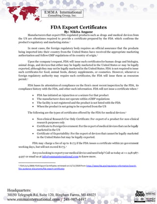 FDA Export Certificates
By: Nikita Angane
Manufacturers that export FDA-regulated products such as drugs and medical devices from
the US are oftentimes required to provide a certificate prepared by the FDA which confirms the
product’s regulatory and marketing status.1
In most cases, the foreign regulatory body requires an official assurance that the products
being imported into their country from the United States have received the appropriate marketing
authorization and follow GMP regulations of its country of origin.1
Upon the company’srequest, FDA will issue such certificatesfor human drugs and biologics,
animal drugs, and devices that either may be legally marketed in the United States or may be legally
exported, althoughthey may not be legally marketedin the United States. FDA is not requiredto issue
such certificates for food, animal feeds, dietary supplements, or cosmetics. However, whenever a
foreign regulatory authority may require such certificates, the FDA will issue them as resources
permit.1
FDA bases its attestation of compliance on the firm’s most recent inspection by the FDA, its
compliance history with the FDA, and other such information. FDA will not issue a certificate when:1
 FDA has initiated an injunction or a seizure for that product
 The manufacturer does not operate within cGMP regulations
 The facility is not registered and the product is not listed with the FDA
 When the product is not going to be exported from the US
The following are the types of certificates offered by the FDA for medical devices:1
 Non-clinical Research Use Only Certificate: For export of a product for non-clinical
research purposes only
 Certificate to ForeignGovernment:For the export of medicaldevicesthat canbe legally
marketed in the US
 Certificate of Exportability: For the export of devices that cannot be legally marketed
in the United States but may be legally exported.
FDA may charge a fee of up to $175 if the FDA issues a certificate within 20 government
working days, but will not exceed $175.1
Are youlookingto export your medicaldevice andneed help? Call us today at +1 248-987-
4497 or email us at info@emmainternational.com to know more.
1 FDA (July2004) FDA Export Certificates retrieved on11/11/2020 from https://www.fda.gov/regulatory-information/search-
fda-guidance-documents/fda-export-certificates
 