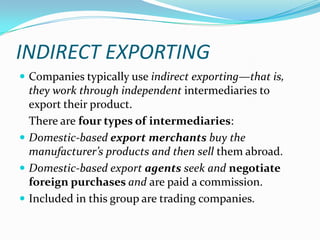 INDIRECT EXPORTING
 Companies typically use indirect exporting—that is,

they work through independent intermediaries to
export their product.
There are four types of intermediaries:
 Domestic-based export merchants buy the
manufacturer’s products and then sell them abroad.
 Domestic-based export agents seek and negotiate
foreign purchases and are paid a commission.
 Included in this group are trading companies.

 