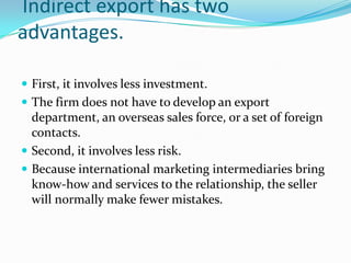 Indirect export has two
advantages.
 First, it involves less investment.
 The firm does not have to develop an export

department, an overseas sales force, or a set of foreign
contacts.
 Second, it involves less risk.
 Because international marketing intermediaries bring
know-how and services to the relationship, the seller
will normally make fewer mistakes.

 