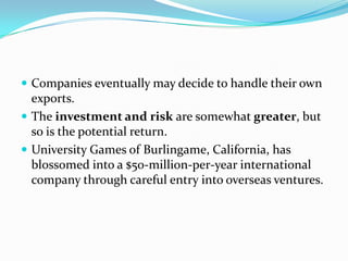  Companies eventually may decide to handle their own

exports.
 The investment and risk are somewhat greater, but
so is the potential return.
 University Games of Burlingame, California, has
blossomed into a $50-million-per-year international
company through careful entry into overseas ventures.

 