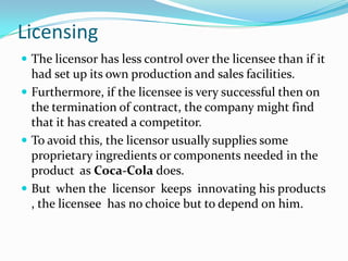 Licensing
 The licensor has less control over the licensee than if it

had set up its own production and sales facilities.
 Furthermore, if the licensee is very successful then on
the termination of contract, the company might find
that it has created a competitor.
 To avoid this, the licensor usually supplies some
proprietary ingredients or components needed in the
product as Coca-Cola does.
 But when the licensor keeps innovating his products
, the licensee has no choice but to depend on him.

 