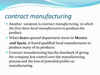 contract manufacturing
 Another variation is contract manufacturing, in which

the firm hires local manufacturers to produce the
product.
 When Sears opened department stores in Mexico
and Spain, it found qualified local manufacturers to
produce many of its products.
 Contract manufacturing has the drawback of giving
the company less control over the manufacturing
process and the loss of potential profits on
manufacturing.

 