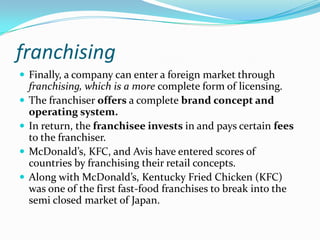 franchising
 Finally, a company can enter a foreign market through





franchising, which is a more complete form of licensing.
The franchiser offers a complete brand concept and
operating system.
In return, the franchisee invests in and pays certain fees
to the franchiser.
McDonald’s, KFC, and Avis have entered scores of
countries by franchising their retail concepts.
Along with McDonald’s, Kentucky Fried Chicken (KFC)
was one of the first fast-food franchises to break into the
semi closed market of Japan.

 