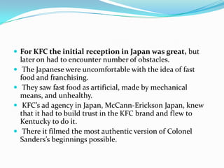  For KFC the initial reception in Japan was great, but






later on had to encounter number of obstacles.
The Japanese were uncomfortable with the idea of fast
food and franchising.
They saw fast food as artificial, made by mechanical
means, and unhealthy.
KFC’s ad agency in Japan, McCann-Erickson Japan, knew
that it had to build trust in the KFC brand and flew to
Kentucky to do it.
There it filmed the most authentic version of Colonel
Sanders’s beginnings possible.

 