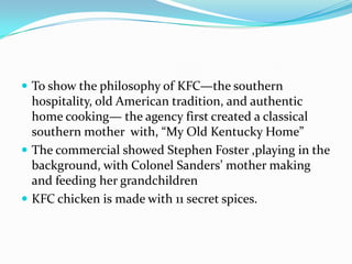  To show the philosophy of KFC—the southern

hospitality, old American tradition, and authentic
home cooking— the agency first created a classical
southern mother with, “My Old Kentucky Home”
 The commercial showed Stephen Foster ,playing in the
background, with Colonel Sanders’ mother making
and feeding her grandchildren
 KFC chicken is made with 11 secret spices.

 