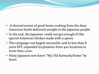  It showed scenes of good home cooking from the deep

American South delivered straight to the Japanese people.
 In the end, the Japanese could not get enough of this
special American chicken made with 11 spices.
 The campaign was hugely successful, and in less than 8
years KFC expanded its presence from 400 locations to
more than 1,000.
 Many Japanese now know “My Old KentuckyHome” by
heart.

 