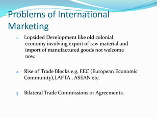 Problems of International
Marketing
1.

Lopsided Development like old colonial
economy involving export of raw material and
import of manufactured goods not welcome
now.

2.

Rise of Trade Blocks e.g. EEC (European Economic
Community),LAFTA , ASEAN etc.

3.

Bilateral Trade Commissions or Agreements.

 