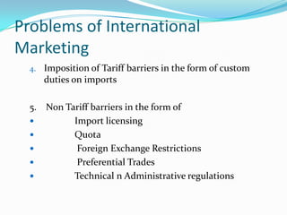 Problems of International
Marketing
4. Imposition of Tariff barriers in the form of custom

duties on imports
5. Non Tariff barriers in the form of

Import licensing

Quota

Foreign Exchange Restrictions

Preferential Trades

Technical n Administrative regulations

 