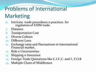 Problems of International
Marketing
6. Intricate trade procedures n practices for
7.
8.
9.
10.
11.
12.
13.
14.
15.

regulation of EXIM trade.
Distance
Transportation Cost
Diverse Culture
Different Laws
Exchange rates and fluctuations in International
Financial market.
Risk n Uncertainties
Shipping n Insurance
Foreign Trade Quotations like C.I.F.,C. and f., F.O.B
Multiple Chain of Middlemen

 