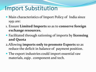 Import Substitution
 Main characteristics of Import Policy of India since

1951 are:
1. Ensure Limited Imports so as to conserve foreign
exchange resources.
 Facilitated through rationing of imports by licensing
and Quota
2.Allowing imports only to promote Exports so as
reduce the deficit in balance of payment position.
 The export industries could import essential raw
materials, eqip . component and tech.

 