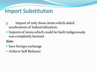 Import Substitution
3.

Import of only those items which aided
acceleration of Industrialization.
 Imports of items which could be built indigenously
was completely banned.
Aim:
 Save foreign exchange
 Achieve Self Reliance

 