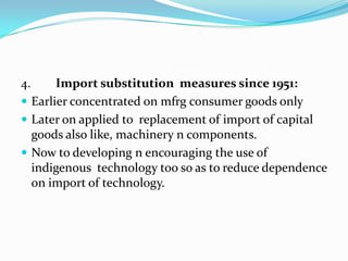 4.

Import substitution measures since 1951:
 Earlier concentrated on mfrg consumer goods only
 Later on applied to replacement of import of capital
goods also like, machinery n components.
 Now to developing n encouraging the use of
indigenous technology too so as to reduce dependence
on import of technology.

 