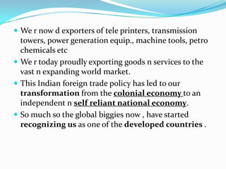  We r now d exporters of tele printers, transmission

towers, power generation equip., machine tools, petro
chemicals etc
 We r today proudly exporting goods n services to the
vast n expanding world market.
 This Indian foreign trade policy has led to our
transformation from the colonial economy to an
independent n self reliant national economy.
 So much so the global biggies now , have started
recognizing us as one of the developed countries .

 