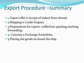 Export Procedure –summary
 1. Export offer n receipt of indent from abroad.

 2.Shipping n Credit Enquiry
 3.Preparations for export –collection, packing,marking

forwarding.
 4. Customs n Exchange formalities
 5.Placing the goods on board the ship.

 