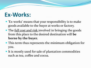 Ex-Works:
 'Ex-works' means that your responsibility is to make

goods available to the buyer at works or factory.
 The full cost and risk involved in bringing the goods
from this place to the desired destination will be
borne by the buyer.
 This term thus represents the minimum obligation for
you.
 It is mostly used for sale of plantation commodities
such as tea, coffee and cocoa.

 
