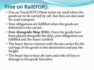 Free on Rail(FOR):
 Free on Truck(FOT):These terms are used when the








goods are to be carried by rail, but they are also used
for road transport.
Your obligations are fulfilled when the goods are
delivered to the carrier.
Free Alongside Ship (FAS): Once the goods have
been placed alongside the ship, your obligations are
fulfilled and the buyer notified.
The buyer has to contract with the sea carrier for the
carriage of the goods to the destination and pay the
freight.
The buyer has to bear all costs and risks of loss or
damage to the goods hereafter.

 