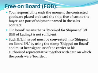 Free on Board (FOB):
 Your responsibility ends the moment the contracted

goods are placed on board the ship, free of cost to the
buyer at a port of shipment named in the sales
contract.
 'On board' means that a 'Received for Shipment' B/L
(Bill of Lading) is not sufficient.
 Such B/L if issued must be converted into 'Shipped
on Board B/L' by using the stamp 'Shipped on Board'
and must bear signature of the carrier or his
authorised representative together with date on which
the goods were 'boarded'.

 
