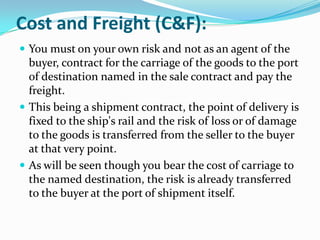 Cost and Freight (C&F):
 You must on your own risk and not as an agent of the

buyer, contract for the carriage of the goods to the port
of destination named in the sale contract and pay the
freight.
 This being a shipment contract, the point of delivery is
fixed to the ship's rail and the risk of loss or of damage
to the goods is transferred from the seller to the buyer
at that very point.
 As will be seen though you bear the cost of carriage to
the named destination, the risk is already transferred
to the buyer at the port of shipment itself.

 