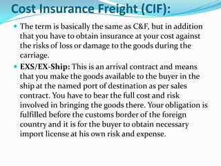 Cost Insurance Freight (CIF):
 The term is basically the same as C&F, but in addition

that you have to obtain insurance at your cost against
the risks of loss or damage to the goods during the
carriage.
 EXS/EX-Ship: This is an arrival contract and means
that you make the goods available to the buyer in the
ship at the named port of destination as per sales
contract. You have to bear the full cost and risk
involved in bringing the goods there. Your obligation is
fulfilled before the customs border of the foreign
country and it is for the buyer to obtain necessary
import license at his own risk and expense.

 