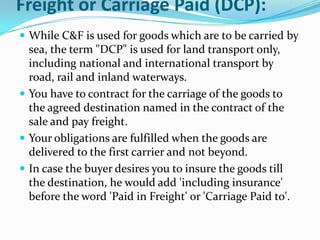 Freight or Carriage Paid (DCP):
 While C&F is used for goods which are to be carried by

sea, the term "DCP" is used for land transport only,
including national and international transport by
road, rail and inland waterways.
 You have to contract for the carriage of the goods to
the agreed destination named in the contract of the
sale and pay freight.
 Your obligations are fulfilled when the goods are
delivered to the first carrier and not beyond.
 In case the buyer desires you to insure the goods till
the destination, he would add 'including insurance'
before the word 'Paid in Freight' or 'Carriage Paid to'.

 