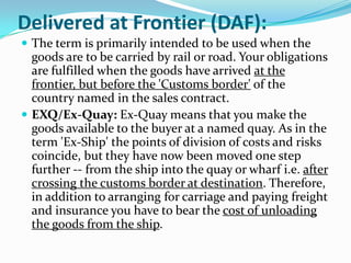 Delivered at Frontier (DAF):
 The term is primarily intended to be used when the

goods are to be carried by rail or road. Your obligations
are fulfilled when the goods have arrived at the
frontier, but before the 'Customs border' of the
country named in the sales contract.
 EXQ/Ex-Quay: Ex-Quay means that you make the
goods available to the buyer at a named quay. As in the
term 'Ex-Ship' the points of division of costs and risks
coincide, but they have now been moved one step
further -- from the ship into the quay or wharf i.e. after
crossing the customs border at destination. Therefore,
in addition to arranging for carriage and paying freight
and insurance you have to bear the cost of unloading
the goods from the ship.

 