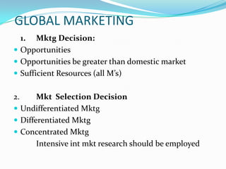GLOBAL MARKETING
1. Mktg Decision:
 Opportunities
 Opportunities be greater than domestic market
 Sufficient Resources (all M’s)

2.

Mkt Selection Decision
 Undifferentiated Mktg
 Differentiated Mktg
 Concentrated Mktg
Intensive int mkt research should be employed

 