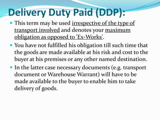 Delivery Duty Paid (DDP):
 This term may be used irrespective of the type of

transport involved and denotes your maximum
obligation as opposed to 'Ex-Works'.
 You have not fulfilled his obligation till such time that
the goods are made available at his risk and cost to the
buyer at his premises or any other named destination.
 In the latter case necessary documents (e.g. transport
document or Warehouse Warrant) will have to be
made available to the buyer to enable him to take
delivery of goods.

 