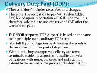 Delivery Duty Paid (DDP):
 The term 'duty' includes taxes, fees and charges.
 Therefore, the obligation to pay VAT (Value Added

Tax) levied upon importation will fall upon you. It is,
therefore, advisable to use 'exclusive of VAT' after the
words 'duty paid'.
 FAO/FOB Airport: 'FOB Airport' is based on the same

main principle as the ordinary FOB term.
 You fulfill your obligation by delivering the goods to
the air carrier at the airport of departure.
 Without the buyer's approval delivery at a town
terminal outside the airport is not sufficient, your
obligations with respect to costs and risks do not
extend to the arrival of the goods at the destination.

 