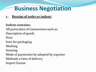 Business Negotiation
3 . Receipt of order or indent:

Indent contains:
All particulars of transactions such as:
Description of goods
Price
Instr for packaging
Marking
Insuring
Mode of paymentto be adopted by exporter
Methods n time of delivery
Import license

 
