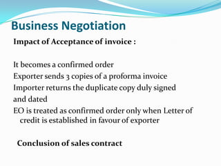 Business Negotiation
Impact of Acceptance of invoice :
It becomes a confirmed order
Exporter sends 3 copies of a proforma invoice
Importer returns the duplicate copy duly signed
and dated
EO is treated as confirmed order only when Letter of
credit is established in favour of exporter
Conclusion of sales contract

 