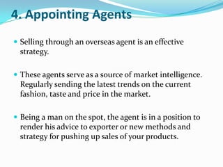 4. Appointing Agents
 Selling through an overseas agent is an effective

strategy.
 These agents serve as a source of market intelligence.

Regularly sending the latest trends on the current
fashion, taste and price in the market.
 Being a man on the spot, the agent is in a position to

render his advice to exporter or new methods and
strategy for pushing up sales of your products.

 