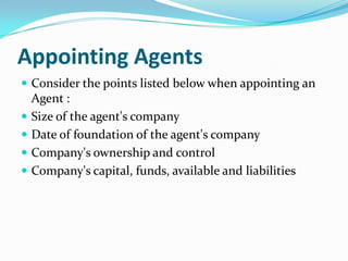 Appointing Agents
 Consider the points listed below when appointing an






Agent :
Size of the agent's company
Date of foundation of the agent's company
Company's ownership and control
Company's capital, funds, available and liabilities

 