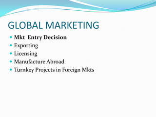 GLOBAL MARKETING
 Mkt Entry Decision
 Exporting
 Licensing
 Manufacture Abroad

 Turnkey Projects in Foreign Mkts

 