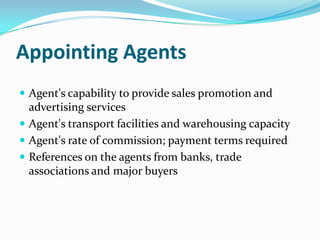 Appointing Agents
 Agent's capability to provide sales promotion and

advertising services
 Agent's transport facilities and warehousing capacity
 Agent's rate of commission; payment terms required
 References on the agents from banks, trade
associations and major buyers

 