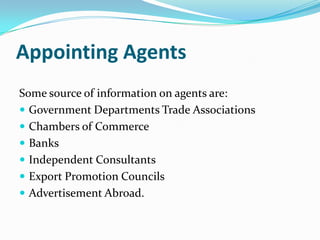 Appointing Agents
Some source of information on agents are:
 Government Departments Trade Associations
 Chambers of Commerce
 Banks
 Independent Consultants
 Export Promotion Councils
 Advertisement Abroad.

 