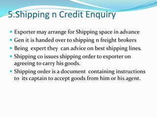 5.Shipping n Credit Enquiry
 Exporter may arrange for Shipping space in advance

 Gen it is handed over to shipping n freight brokers
 Being expert they can advice on best shipping lines.
 Shipping co issues shipping order to exporter on

agreeing to carry his goods.
 Shipping order is a document containing instructions
to its captain to accept goods from him or his agent.

 