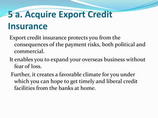 5 a. Acquire Export Credit
Insurance
Export credit insurance protects you from the
consequences of the payment risks, both political and
commercial.
It enables you to expand your overseas business without
fear of loss.
Further, it creates a favorable climate for you under
which you can hope to get timely and liberal credit
facilities from the banks at home.

 